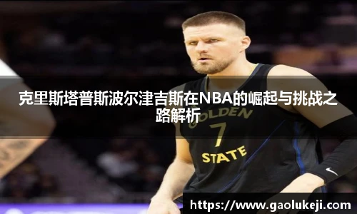 克里斯塔普斯波尔津吉斯在NBA的崛起与挑战之路解析