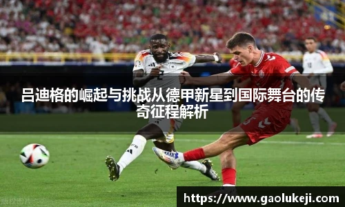 吕迪格的崛起与挑战从德甲新星到国际舞台的传奇征程解析